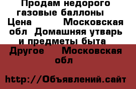 Продам недорого газовые баллоны. › Цена ­ 700 - Московская обл. Домашняя утварь и предметы быта » Другое   . Московская обл.